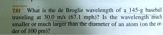 7.61 What is the de Broglie wavelength of a 145-g baseball traveling at 30.0 m/s (67.1 mph)? Is the wavelength much smaller or much larger than the diameter of an atom (on the order of 100 pm)?