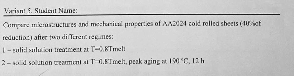 Variant 5. Student Name:
Compare microstructures and mechanical properties of AA2024 cold rolled sheets (40%of
reduction) after two different regimes:
1- solid solution treatment at T=0.8Tmelt
2- solid solution treatment at T=0.8Tmelt, peak aging at 190 ^∘C, 12 h