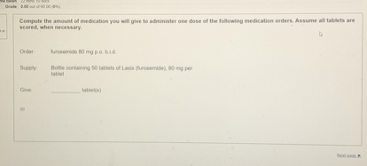 Compute the amount of medication you will give to administer one dose of the following medication orders. Assume all tablets are scored, when necessary.

Order: furosemide 80 mg p.o. b.i.d.

Supply: Bottle containing 50 tablets of Lasix (furosemide), 80 mg per tablet

Give:  tablet(s)