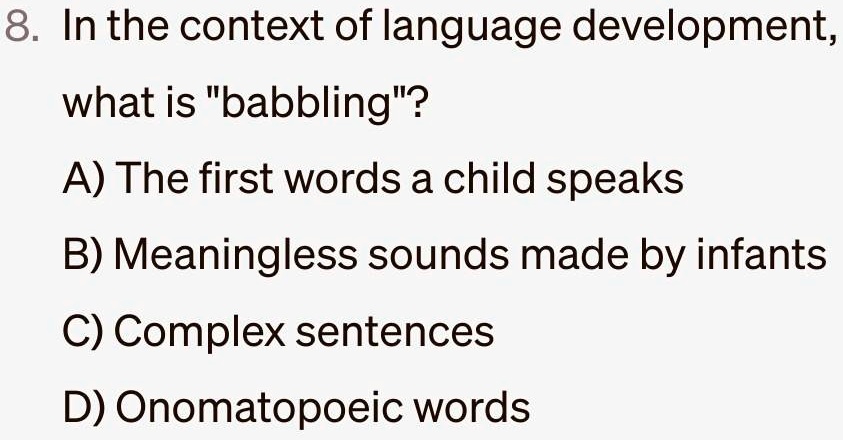8. In the context of language development,
what is "babbling"?
A) The first words a child speaks
B) Meaningless sounds made by infants
C) Complex sentences
D) Onomatopoeic words