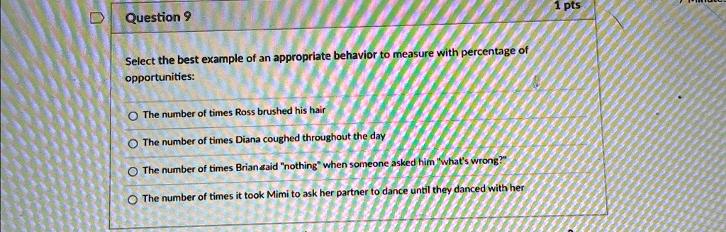 Question 9
Select the best example of an appropriate behavior to measure with percentage of
opportunities:
The number of times Ross brushed his hair
The number of times Diana coughed throughout the day
The number of times Brian said n̈othingẅhen someone asked him ẅhat's wrong?T̈he number of times it took Mimi to ask her partner to dance until they danced with her
1 pts