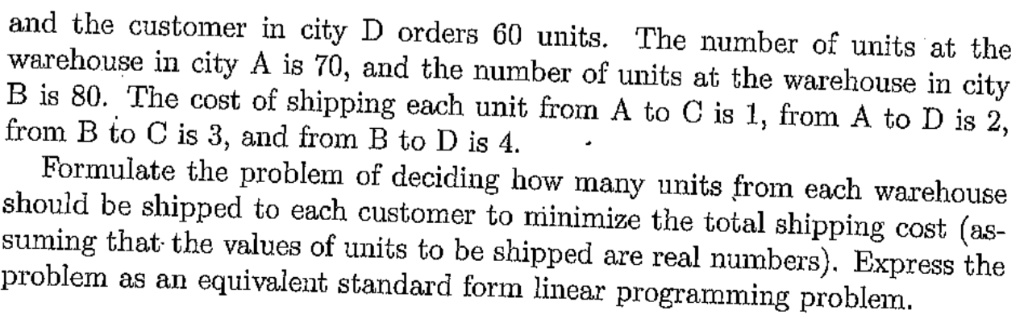 and the customer in city D orders 60 units. The number of units at the warehouse in city A is 70, and the number of units at the warehouse in city B is 80. The cost of shipping each unit from A to C is 1, from A to D is 2, from B to C is 3, and from B to D is 4.
Formulate the problem of deciding how many units from each warehouse should be shipped to each customer to minimize the total shipping cost (assuming that the values of units to be shipped are real numbers). Express the problem as an equivalent standard form linear programming problem.