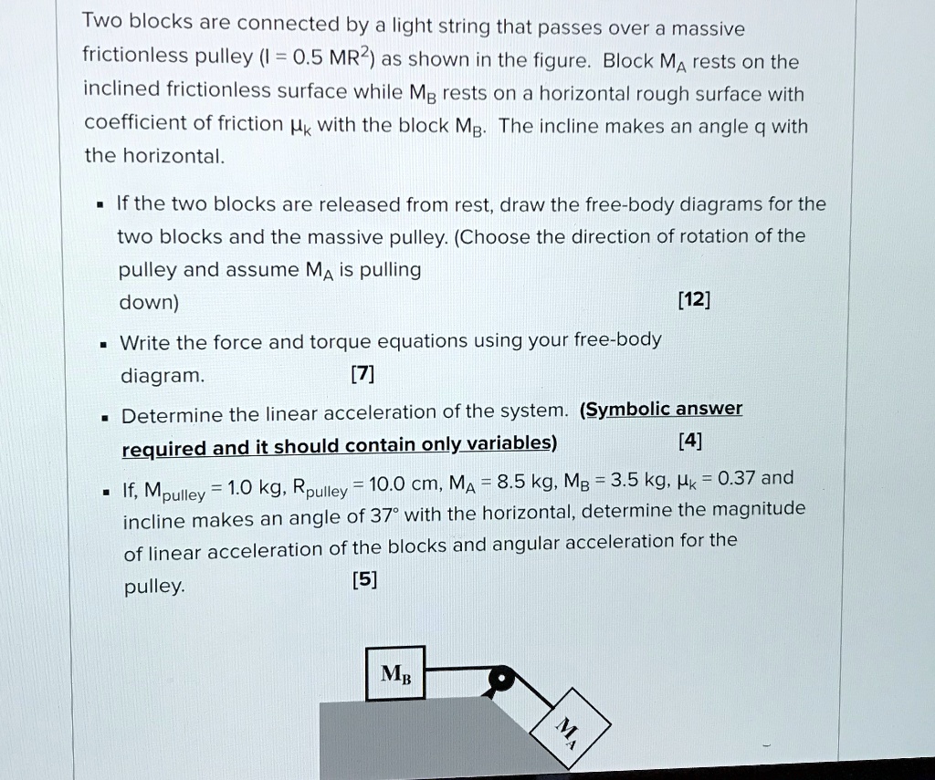 Two blocks are connected by a light string that passes over a massive frictionless pulley (I = 0.5 MR^2) as shown in the figure. Block MA rests on the inclined frictionless surface while MB rests on a horizontal rough surface with coefficient of friction ?k with the block MB. The incline makes an angle q with the horizontal.

• If the two blocks are released from rest, draw the free-body diagrams for the two blocks and the massive pulley. (Choose the direction of rotation of the pulley and assume MA is pulling down)
[12]

• Write the force and torque equations using your free-body diagram. [7]

• Determine the linear acceleration of the system. (Symbolic answer required and it should contain only variables)
[4]

• If, Mpulley = 1.0 kg, Rpulley = 10.0 cm, MA = 8.5 kg, MB = 3.5 kg, ?k = 0.37 and incline makes an angle of 37° with the horizontal, determine the magnitude of linear acceleration of the blocks and angular acceleration for the pulley.
[5]