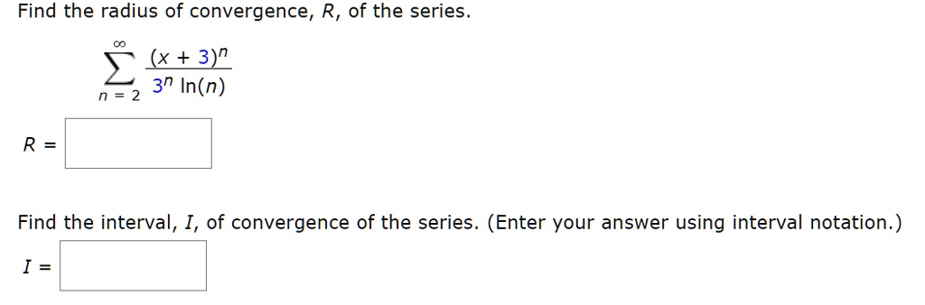 Find the radius of convergence, R, of the series.
?n=2^? rac(x + 3)^n3^n ln(n)
R =
Find the interval, I, of convergence of the series. (Enter your answer using interval notation.)
I =