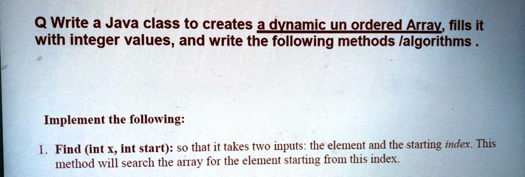 Q Write a Java class to creates a dynamic un ordered Array, fills it
with integer values, and write the following methods /algorithms.
Implement the following:
1. Find (int x, int start): so that it takes two inputs: the element and the starting index. This
method will search the array for the element starting from this index.
