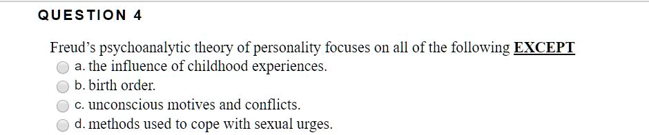 Freud's psychoanalytic theory of personality focuses on all of the following EXCEPT
a. the influence of childhood experiences.
b. birth order.
c. unconscious motives and conflicts.
d. methods used to cope with sexual urges.