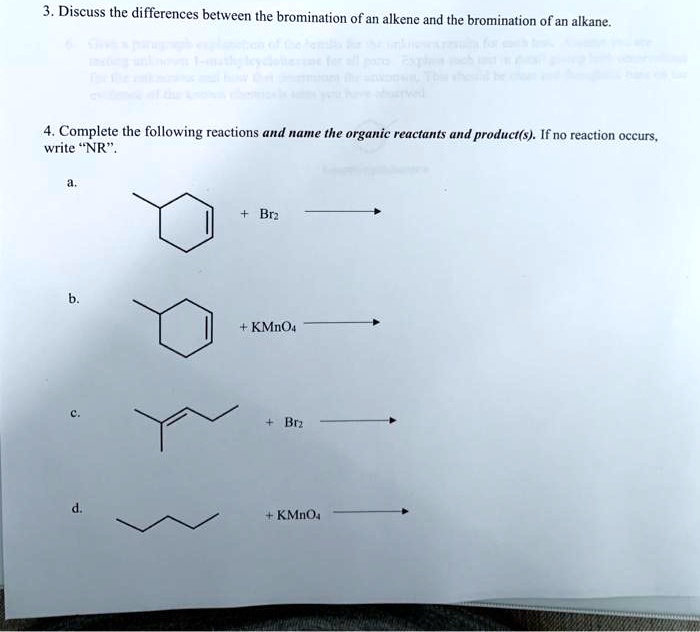 3. Discuss the differences between the bromination of an alkene and the bromination of an alkane.
4. Complete the following reactions and name the organic reactants and product(s). If no reaction occurs, write "NR".
a.
+ Br2
b.
+ KMnO4
c.
+ Br2
d.
+ KMnO4