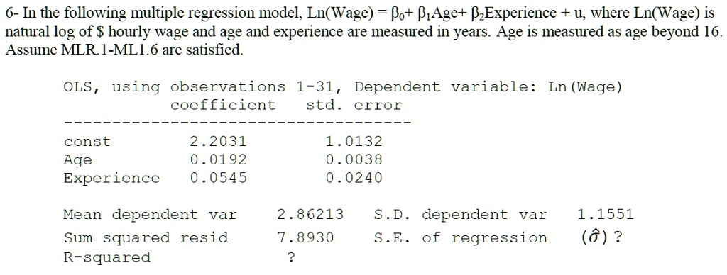 6- In the following multiple regression model, Ln(Wage) = ??+ ??Age+ ??Experience + u, where Ln(Wage) is
natural log of hourly wage and age and experience are measured in years. Age is measured as age beyond 16.
Assume MLR.1-ML1.6 are satisfied.

OLS, using observations 1-31, Dependent variable: Ln(Wage)
coefficient std. error
——————————————-
const 2.2031 1.0132
Age 0.0192 0.0038
Experience 0.0545 0.0240

Mean dependent var 2.86213 S.D. dependent var 1.1551
Sum squared resid 7.8930 S.E. of regression (??) ?
R-squared ?