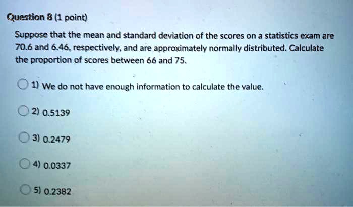 Suppose that the mean and standard deviation of the scores on a statistics exam are 70.6 and 6.46, respectively, and are approximately normally distributed. Calculate the proportion of scores between 66 and 75.
1) We do not have enough information to calculate the value.
2) 0.5139
3) 0.2479
4) 0.0337
5) 0.2382