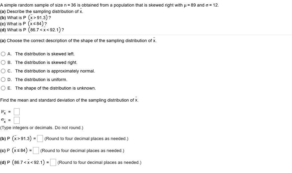 A simple random sample of size n = 36 is obtained from a population that is skewed right with ? = 89 and ? = 12.
(a) Describe the sampling distribution of x?.
(b) What is P (x? > 91.3) ?
(c) What is P (x? ? 84) ?
(d) What is P (86.7 < x? < 92.1) ?

(a) Choose the correct description of the shape of the sampling distribution of x?.

A. The distribution is skewed left.
B. The distribution is skewed right.
C. The distribution is approximately normal.
D. The distribution is uniform.
E. The shape of the distribution is unknown.

Find the mean and standard deviation of the sampling distribution of x?.

?x? = 
?x? = 
(Type integers or decimals. Do not round.)

(b) P (x? > 91.3) = (Round to four decimal places as needed.)

(c) P (x? ? 84) = (Round to four decimal places as needed.)

(d) P (86.7 < x? < 92.1) = (Round to four decimal places as needed.)