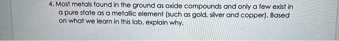 4. Most metals found in the ground as oxide compounds and only a few exist in
a pure state as a metallic element (such as gold, silver and copper). Based
on what we learn in this lab, explain why.