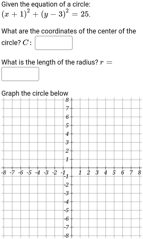 Given the equation of a circle:
(x + 1)^2 + (y - 3)^2 = 25.
What are the coordinates of the center of the
circle? C: 
What is the length of the radius? r =
Graph the circle below
8
7
6
5
4
3
2
1
-8 -7 -6 -5 -4 -3 -2 -1 1 2 3 4 5 6 7 8
-1
-2
-3
-4
-5
-6
-7
-8