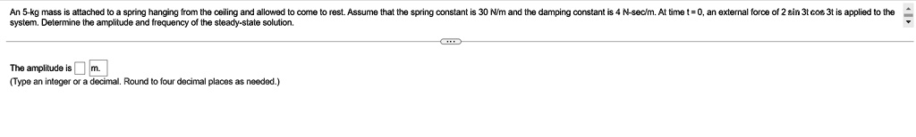 An 5-kg mass is attached to a spring hanging from the ceiling and allowed to come to rest. Assume that the spring constant is 30 N/m and the damping constant is 4 N-sec/m. At time t = 0, an external force of 2 sin 3t cos 3t is applied to the system. Determine the amplitude and frequency of the steady-state solution.
The amplitude is m.
(Type an integer or a decimal. Round to four decimal places as needed.)