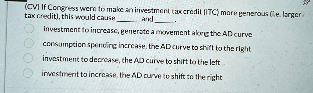 (CV) If Congress were to make an investment tax credit (ITC) more generous (i.e. larger tax credit), this would cause  and .


    
  * investment to increase, generate a movement along the AD curve
    
  * consumption spending increase, the AD curve to shift to the right
    
  * investment to decrease, the AD curve to shift to the left
    
  * investment to increase, the AD curve to shift to the right
