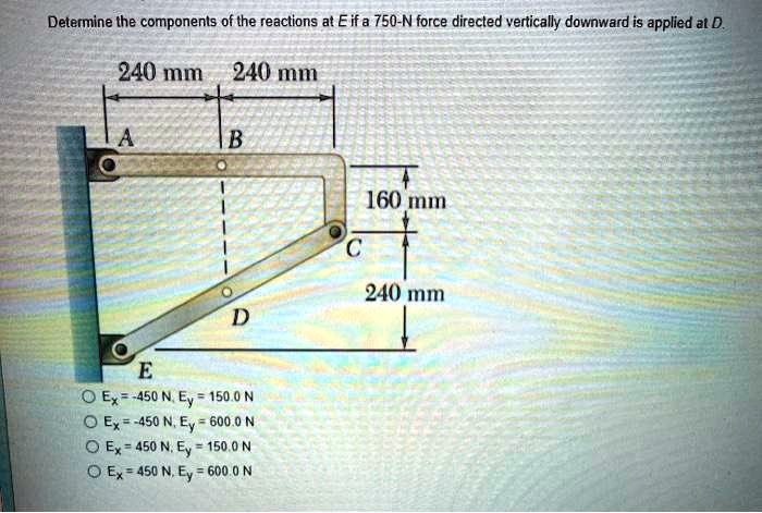 Determine the components of the reactions at E if a 750-N force directed vertically downward is applied at D.
240 mm 240 mm
A B
160 mm
C
240 mm
D
E
Ex = -450 N, Ey = 150.0 N
Ex = -450 N, Ey = 600.0 N
Ex = 450 N, Ey = 150.0 N
Ex = 450 N, Ey = 600.0 N