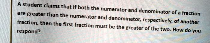 A student claims that if both the numerator and denominator of a fraction are greater than the numerator and denominator, respectively, of another fraction, then the first fraction must be the greater of the two. How do you respond?