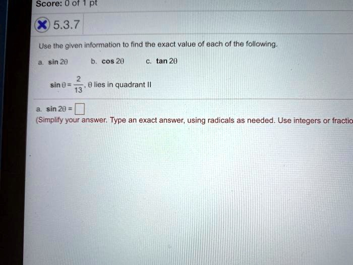 Use the given information to find the exact value of each of the following.
a. sin 2?
b. cos 2?
c. tan 2?
sin ? = 2/13, ? lies in quadrant II
a. sin 2? =
(Simplify your answer. Type an exact answer, using radicals as needed. Use integers or fractio