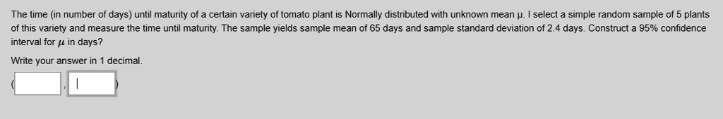 The time (in number of days) until maturity of a certain variety of tomato plant is Normally distributed with unknown mean ?. I select a simple random sample of 5 plants of this variety and measure the time until maturity. The sample yields sample mean of 65 days and sample standard deviation of 2.4 days. Construct a 95% confidence interval for ? in days?

Write your answer in 1 decimal.

( , )