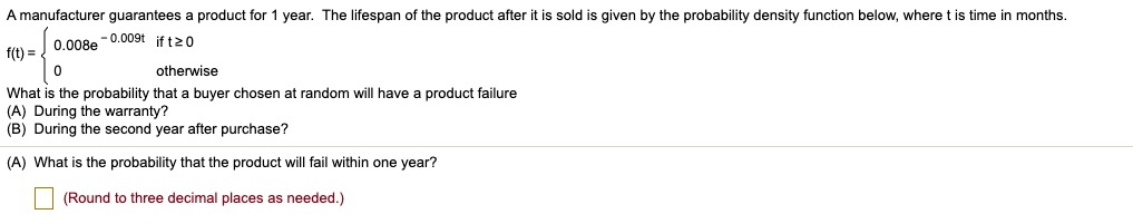 A manufacturer guarantees a product for 1 year. The lifespan of the product after it is sold is given by the probability density function below, where t is time in months.
f(t) =  0.008e ^ -0.009t if t >= 0
0 otherwise
What is the probability that a buyer chosen at random will have a product failure
(A) During the warranty?
(B) During the second year after purchase?
(A) What is the probability that the product will fail within one year?
(Round to three decimal places as needed.)