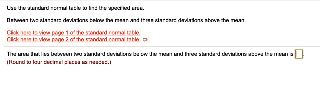 Use the standard normal table to find the specified area.
Between two standard deviations below the mean and three standard deviations above the mean.
The area that lies between two standard deviations below the mean and three standard deviations above the mean is .
(Round to four decimal places as needed.)