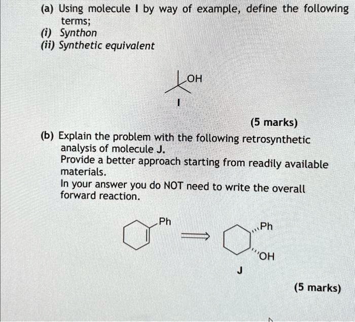 (a) Using molecule I by way of example, define the following terms; (i) Synthon (ii) Synthetic equivalent OH (5 marks) (b) Explain the problem with the following retrosynthetic analysis of molecule J. Provide a better approach starting from readily available materials. In your answer you do NOT need to write the overall forward reaction. Ph Ph ÖH J (5 marks)
