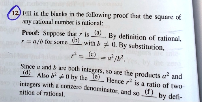 Fill in the blanks in the following proof that the square of any rational number is rational:

Proof: Suppose that r is (a). By definition of rational, r = a/b for some (b) with b ? 0. By substitution,
r² = (c) = a²/b².

Since a and b are both integers, so are the products a² and (d). Also b² ? 0 by the (e). Hence r² is a ratio of two integers with a nonzero denominator, and so (f) by definition of rational.