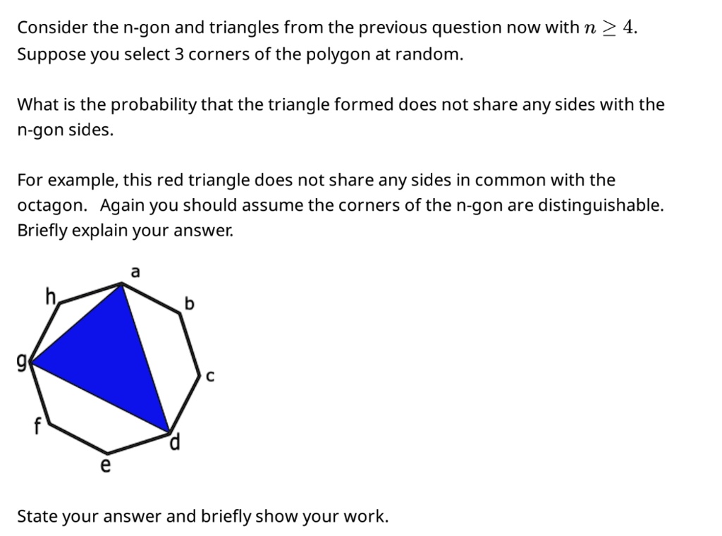 Consider the n-gon and triangles from the previous question now with n ≥ 4.
Suppose you select 3 corners of the polygon at random.
What is the probability that the triangle formed does not share any sides with the
n-gon sides.
For example, this red triangle does not share any sides in common with the
octagon. Again you should assume the corners of the n-gon are distinguishable.
Briefly explain your answer.
State your answer and briefly show your work.