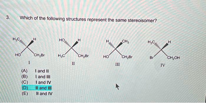 3. Which of the following structures represent the same stereoisomer?
H3C,,,,,H
HO CH2Br
I
HO,,,,,H
H3C CH2Br
II
H,,,,,CH3
HO CH2Br
III
H3C,,,,,H
Br CH2OH
IV
(A) I and II
(B) I and III
(C) I and IV
(D) II and III
(E) II and IV