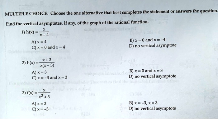 MULTIPLE CHOICE. Choose the one alternative that best completes the statement or answers the question.
Find the vertical asymptotes, if any, of the graph of the rational function.
(x)/(x - 4)
1) h(x) = 
A) x = 4
C) x = 0 and x = 4
(x + 3)/(x(x - 3))
2) h(x) = 
A) x = 3
C) x = -3 and x = 3
(x)/(x^2 + 3)
3) f(x) = 
A) x = 3
C) x = -3
B) x = 0 and x = -4
D) no vertical asymptote
B) x = 0 and x = 3
D) no vertical asymptote
B) x = -3, x = 3
D) no vertical asymptote