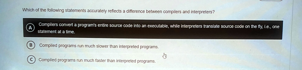 Which of the following statements accurately reflects a difference between compilers and interpreters?
A
Compilers convert a program's entire source code into an executable, while interpreters translate source code on the fly, i.e., one statement at a time.
B Compiled programs run much slower than interpreted programs.
C Compiled programs run much faster than interpreted programs.