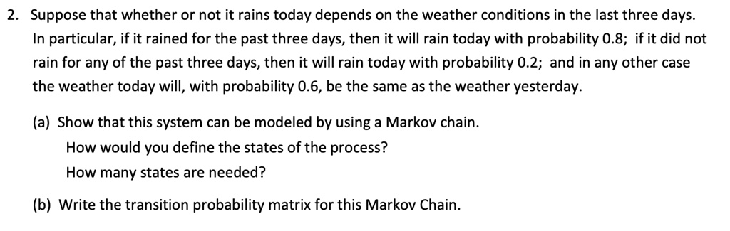 Suppose that whether or not it rains today depends on the weather conditions in the last three days. In particular, if it rained for the past three days, then it will rain today with probability 0.8; if it did not rain for any of the past three days, then it will rain today with probability 0.2; and in any other case the weather today will, with probability 0.6, be the same as the weather yesterday.

(a) Show that this system can be modeled by using a Markov chain.
How would you define the states of the process?
How many states are needed?

(b) Write the transition probability matrix for this Markov Chain.