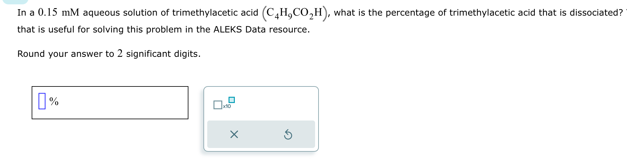 In a 0.15 mM aqueous solution of trimethylacetic acid (C4H9CO2H), what is the percentage of trimethylacetic acid that is dissociated? that is useful for solving this problem in the ALEKS Data resource.

Round your answer to 2 significant digits.
%
