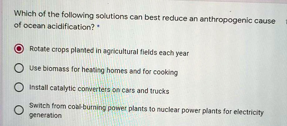 Which of the following solutions can best reduce an anthropogenic cause of ocean acidification? *

Rotate crops planted in agricultural fields each year
Use biomass for heating homes and for cooking
Install catalytic converters on cars and trucks
Switch from coal-burning power plants to nuclear power plants for electricity generation