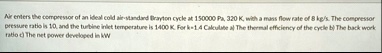 air enters the compressor of an ideal cold air standard brayton cycle at 150000 pa 320 k with a mass flow rate of 8 kgs the compressor pressure ratio is 10 and the turbine inlet temperature  18305