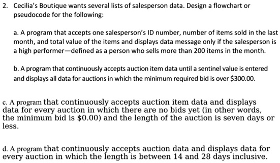 2. Cecilia's Boutique wants several lists of salesperson data. Design a flowchart or
pseudocode for the following:

a. A program that accepts one salesperson's ID number, number of items sold in the last
month, and total value of the items and displays data message only if the salesperson is
a high performer—defined as a person who sells more than 200 items in the month.

b. A program that continuously accepts auction item data until a sentinel value is entered
and displays all data for auctions in which the minimum required bid is over 300.00.

c. A program that continuously accepts auction item data and displays
data for every auction in which there are no bids yet (in other words,
the minimum bid is0.00) and the length of the auction is seven days or
less.

d. A program that continuously accepts auction data and displays data for
every auction in which the length is between 14 and 28 days inclusive.