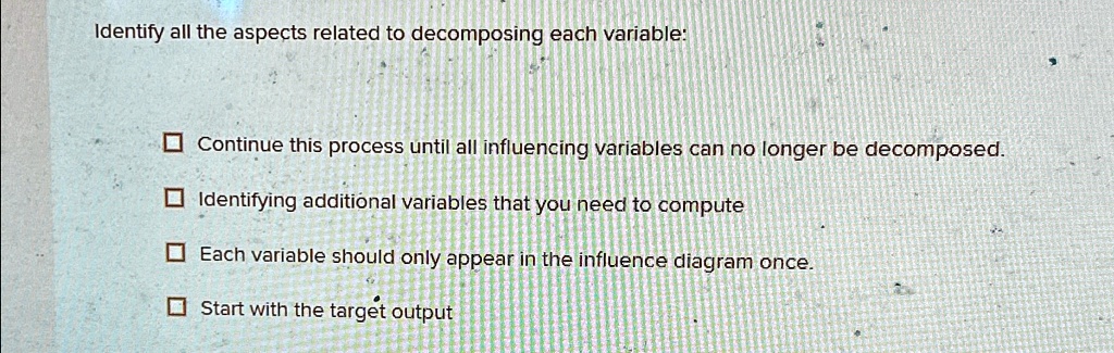 Identify all the aspects related to decomposing each variable:

? Continue this process until all influencing variables can no longer be decomposed.
? Identifying additional variables that you need to compute
? Each variable should only appear in the influence diagram once.
? Start with the target output