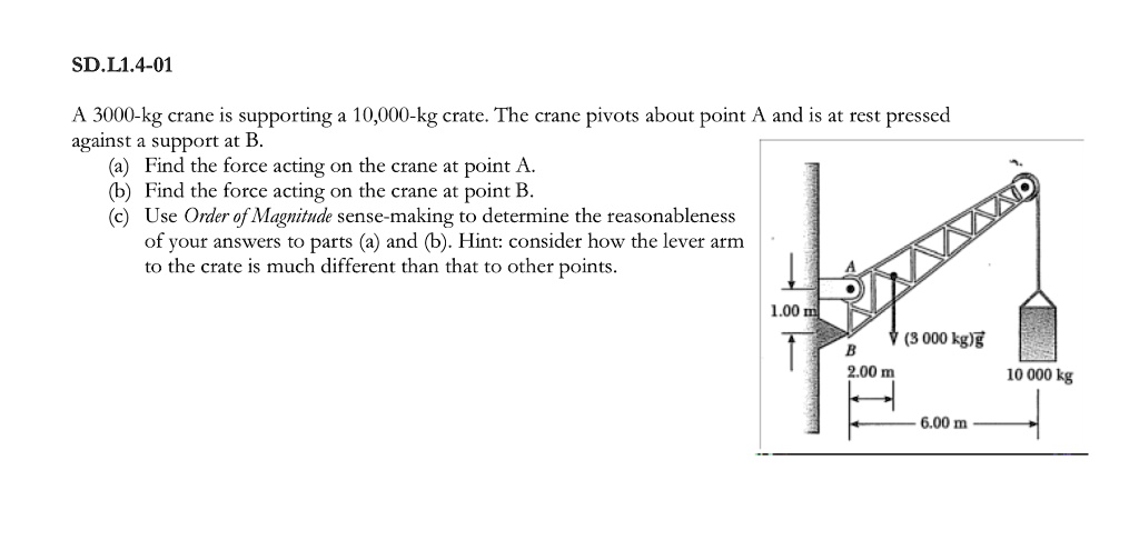A 3000-kg crane is supporting a 10,000-kg crate. The crane pivots about point A and is at rest pressed against a support at B.
(a) Find the force acting on the crane at point A.
(b) Find the force acting on the crane at point B.
(c) Use Order of Magnitude sense-making to determine the reasonableness of your answers to parts (a) and (b). Hint: consider how the lever arm to the crate is much different than that to other points.