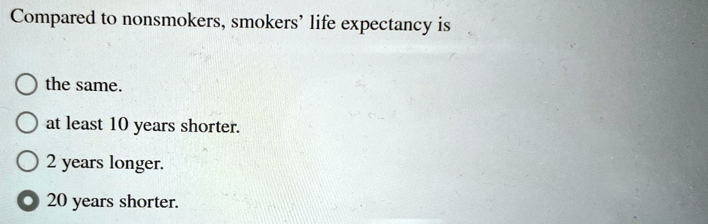 Compared to nonsmokers, smokers' life expectancy is
the same.
at least 10 years shorter.
2 years longer.
20 years shorter.