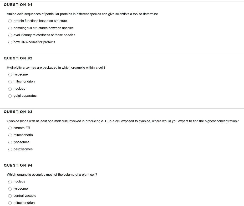 QUESTION 91

Amino acid sequences of particular proteins in different species can give scientists a tool to determine
protein functions based on structure
homologous structures between species
evolutionary relatedness of those species
how DNA codes for proteins

QUESTION 92

Hydrolytic enzymes are packaged in which organelle within a cell?
lysosome
mitochondrion
nucleus
golgi apparatus

QUESTION 93

Cyanide binds with at least one molecule involved in producing ATP. In a cell exposed to cyanide, where would you expect to find the highest concentration?
smooth ER
mitochondria
lysosomes
peroxisomes

QUESTION 94

Which organelle occupies most of the volume of a plant cell?
nucleus
lysosome
central vacuole
mitochondrion