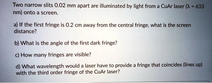 two narrow slits 002 mm apart are illuminated by light from a cuar laser 633 nm onto a screen a if the first fringe is 02 cm away from the central fringe what is the screen distance b what  16912