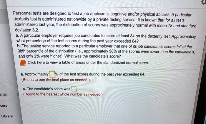 Personnel tests are designed to test a job applicant's cognitive and/or physical abilities. A particular dexterity test is administered nationwide by a private testing service. It is known that for all tests administered last year, the distribution of scores was approximately normal with mean 78 and standard deviation 8.2.
a. A particular employer requires job candidates to score at least 84 on the dexterity test. Approximately what percentage of the test scores during the past year exceeded 84?
b. The testing service reported to a particular employer that one of its job candidate's scores fell at the 98th percentile of the distribution (i.e., approximately 98% of the scores were lower than the candidate's, and only 2% were higher). What was the candidate's score?
Click here to view a table of areas under the standardized normal curve.
a. Approximately % of the test scores during the past year exceeded 84.
(Round to one decimal place as needed.)
b. The candidate's score was 
(Round to the nearest whole number as needed.)