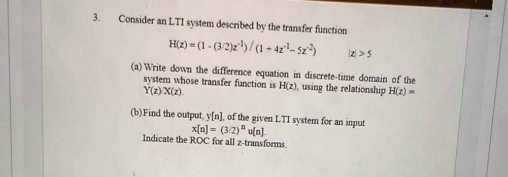 3. Consider an LTI system described by the transfer function
H(z) = (1 - (3/2)z^-1) / (1 + 4z^-1 - 5z^-2) |z| > 5
(a) Write down the difference equation in discrete-time domain of the system whose transfer function is H(z), using the relationship H(z) = Y(z)/X(z).
(b) Find the output, y[n], of the given LTI system for an input x[n] = (3/2)^n u[n].
Indicate the ROC for all z-transforms.