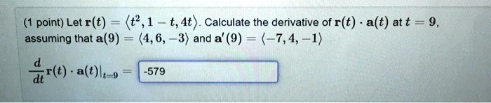 Let r(t) = <t^2, 1 - t, 4t>. Calculate the derivative of r(t) · a(t) at t = 9, assuming that a(9) = <4, 6, -3> and a'(9) = <-7, 4, -1>.
d/dt r(t) · a(t)|t=9 = -579