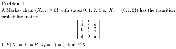 Problem 1
A Markov chain Xn, n ge 0 with states 0, 1, 2, (i.e., Xn = 0, 1, 2) has the transition
probability matrix
eginbmatrix
frac12    frac13    frac160     frac13    frac23frac12    0     frac12
endbmatrix
If PX0 = 0 = PX0 = 1 = frac14, find E[X3]. 