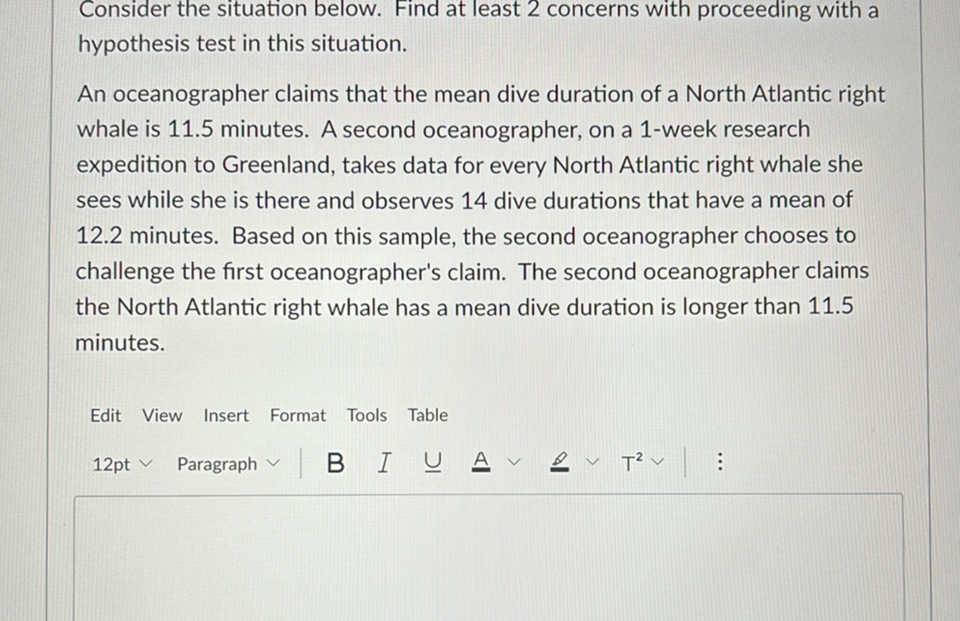 Consider the situation below. Find at least 2 concerns with proceeding with a hypothesis test in this situation.

An oceanographer claims that the mean dive duration of a North Atlantic right whale is 11.5 minutes. A second oceanographer, on a 1-week research expedition to Greenland, takes data for every North Atlantic right whale she sees while she is there and observes 14 dive durations that have a mean of 12.2 minutes. Based on this sample, the second oceanographer chooses to challenge the first oceanographer's claim. The second oceanographer claims the North Atlantic right whale has a mean dive duration is longer than 11.5 minutes.

Edit View Insert Format Tools Table
12pt ∨ Paragraph