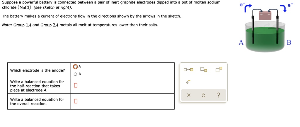 Suppose a powerful battery is connected between a pair of inert graphite electrodes dipped into a pot of molten sodium chloride (NaCl) (see sketch at right).
The battery makes a current of electrons flow in the directions shown by the arrows in the sketch.
Note: Group 1A and Group 2A metals all melt at temperatures lower than their salts.
Which electrode is the anode?
A
B
Write a balanced equation for the half-reaction that takes place at electrode A.
Write a balanced equation for the overall reaction.