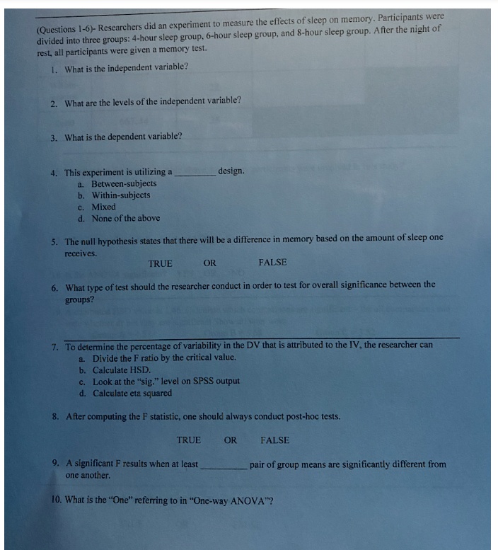 (Questions 1-6)- Researchers did an experiment to measure the effects of sleep on memory. Participants were divided into three groups: 4-hour sleep group, 6-hour sleep group, and 8-hour sleep group. After the night of rest, all participants were given a memory test.

1. What is the independent variable?

2. What are the levels of the independent variable?

3. What is the dependent variable?

4. This experiment is utilizing a  design.
a. Between-subjects
b. Within-subjects
c. Mixed
d. None of the above

5. The null hypothesis states that there will be a difference in memory based on the amount of sleep one receives.
TRUE OR FALSE

6. What type of test should the researcher conduct in order to test for overall significance between the groups?

7. To determine the percentage of variability in the DV that is attributed to the IV, the researcher can
a. Divide the F ratio by the critical value.
b. Calculate HSD.
c. Look at the "sig." level on SPSS output
d. Calculate eta squared

8. After computing the F statistic, one should always conduct post-hoc tests.
TRUE OR FALSE

9. A significant F results when at least  pair of group means are significantly different from one another.

10. What is the "One" referring to in "One-way ANOVA"?