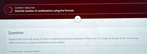 CURRENT OBJECTIVE
Find the number of combinations using the formula
Question
Edward will choose 8 songs to listen to during his exercise workout. If there are 11 songs to choose from, how many
different exercise song combinations are possible?
Provide your answer below: