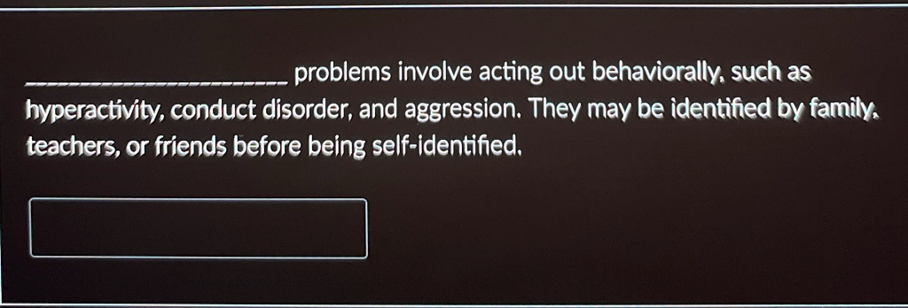 problems involve acting out behaviorally, such as
hyperactivity, conduct disorder, and aggression. They may be identified by family,
teachers, or friends before being self-identified.