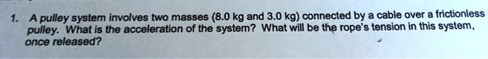 A pulley system involves two masses (8.0 kg and 3.0 kg) connected by a cable over a frictionless pulley. What is the acceleration of the system? What will be the rope's tension in this system, once released?